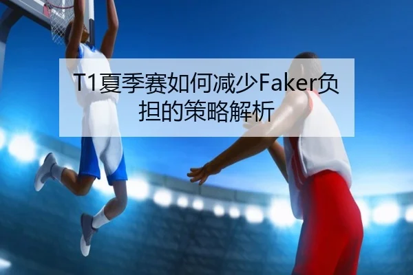 T1夏季赛如何减少Faker负担的策略解析