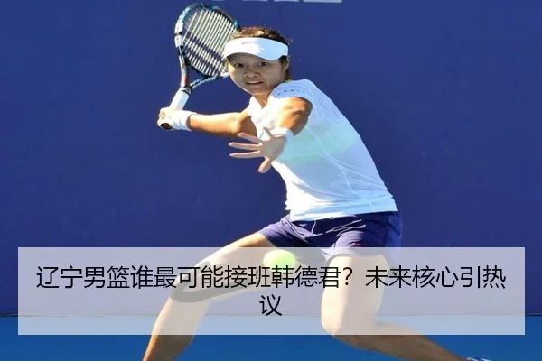 辽宁男篮谁最可能接班韩德君？未来核心引热议